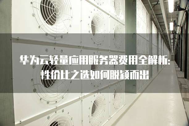 华为云轻量应用服务器费用全解析：性价比之选如何脱颖而出