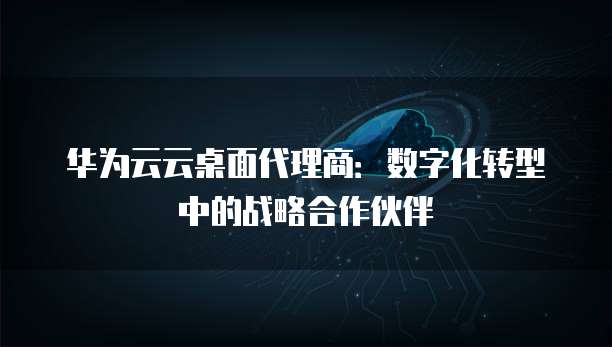 华为云云桌面代理商:数字化转型中的战略合作伙伴