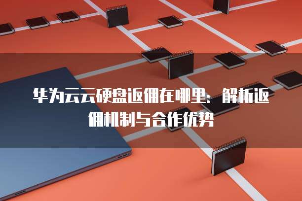 华为云云硬盘返佣在哪里：解析返佣机制与合作优势