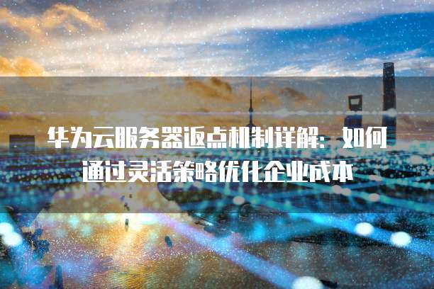 华为云服务器返点机制详解:如何通过灵活策略优化企业成本