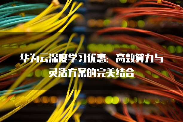华为云深度学习优惠:高效算力与灵活方案的完美结合