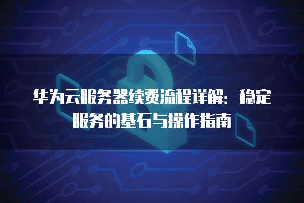 华为云服务器续费流程详解:稳定服务的基石与操作指南