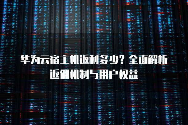华为云宿主机返利多少?全面解析返佣机制与用户权益