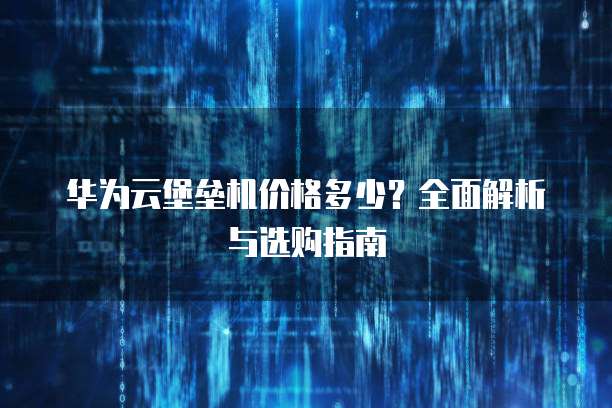 华为云堡垒机价格多少？全面解析与选购指南