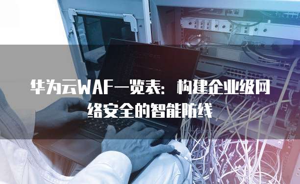 华为云WAF一览表:构建企业级网络安全的智能防线