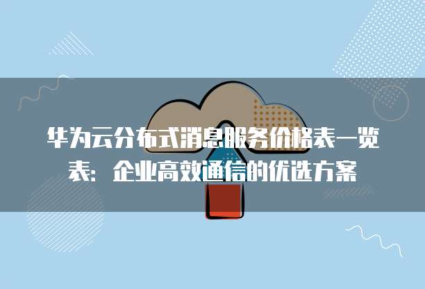 华为云分布式消息服务价格表一览表:企业高效通信的优选方案
