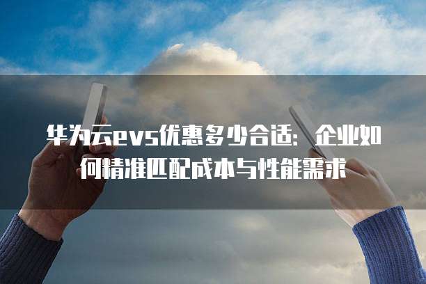 华为云evs优惠多少合适：企业如何精准匹配成本与性能需求