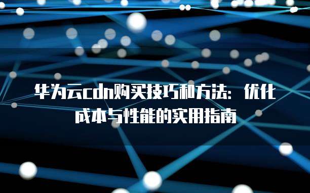 华为云cdn购买技巧和方法:优化成本与性能的实用指南