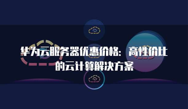 华为云服务器优惠价格:高性价比的云计算解决方案