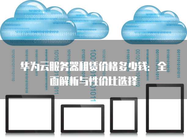 华为云服务器租赁价格多少钱:全面解析与性价比选择