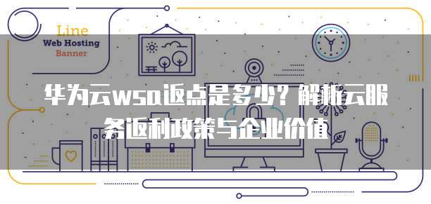 华为云wsa返点是多少?解析云服务返利政策与企业价值