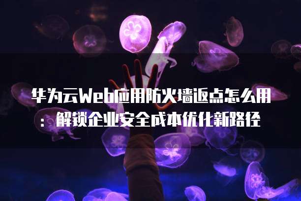 华为云Web应用防火墙返点怎么用:解锁企业安全成本优化新路径