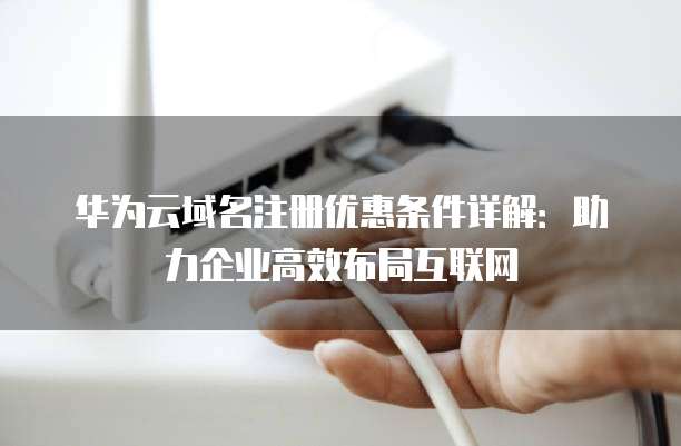 华为云域名注册优惠条件详解:助力企业高效布局互联网