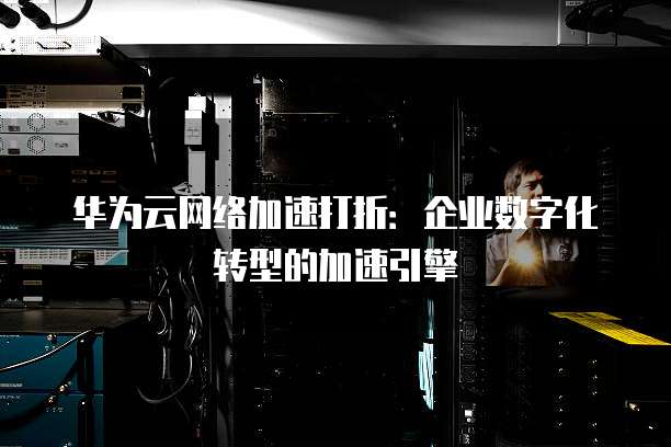 华为云网络加速打折:企业数字化转型的加速引擎