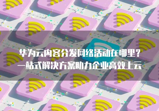 华为云内容分发网络活动在哪里?一站式解决方案助力企业高效上云