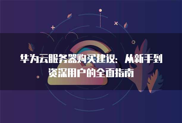华为云服务器购买建议:从新手到资深用户的全面指南