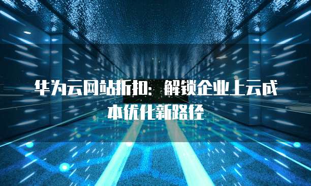 华为云网站折扣:解锁企业上云成本优化新路径