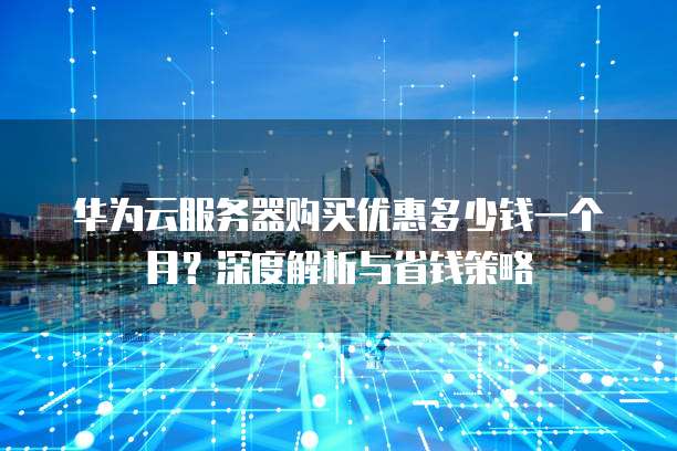 华为云服务器购买优惠多少钱一个月?深度解析与省钱策略