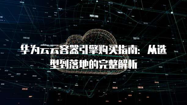 华为云云容器引擎购买指南：从选型到落地的完整解析