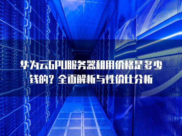 华为云GPU服务器租用价格是多少钱的?全面解析与性价比分析