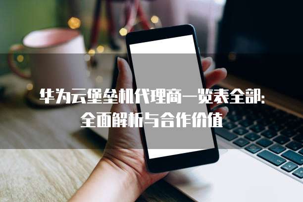 华为云堡垒机代理商一览表全部：全面解析与合作价值