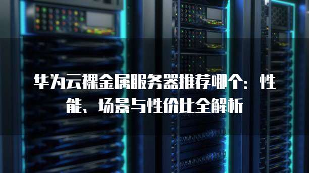 华为云裸金属服务器推荐哪个:性能、场景与性价比全解析