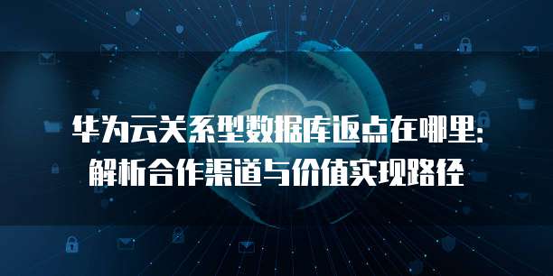华为云关系型数据库返点在哪里:解析合作渠道与价值实现路径