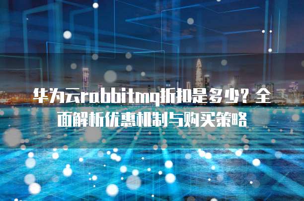 华为云rabbitmq折扣是多少?全面解析优惠机制与购买策略