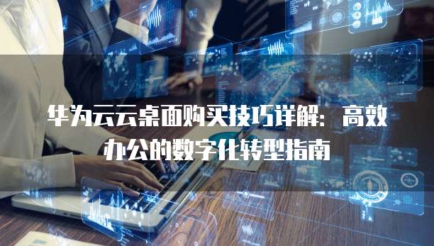 华为云云桌面购买技巧详解:高效办公的数字化转型指南
