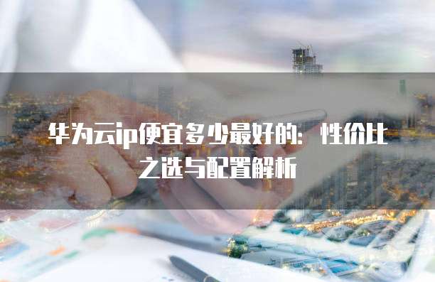 华为云ip便宜多少最好的:性价比之选与配置解析