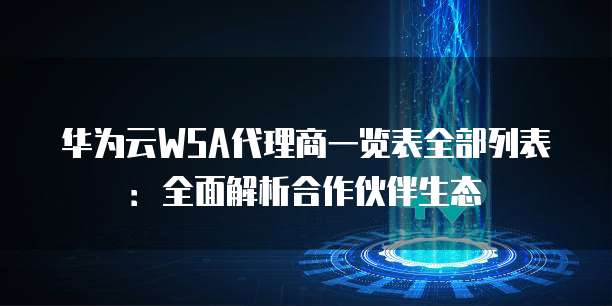 华为云WSA代理商一览表全部列表:全面解析合作伙伴生态