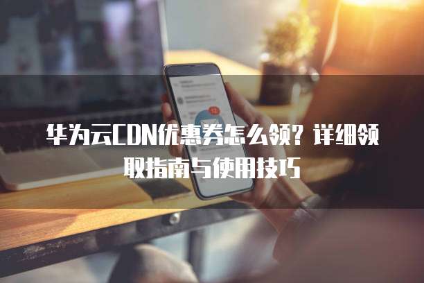 华为云CDN优惠券怎么领?详细领取指南与使用技巧