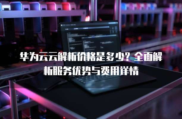 华为云云解析价格是多少?全面解析服务优势与费用详情