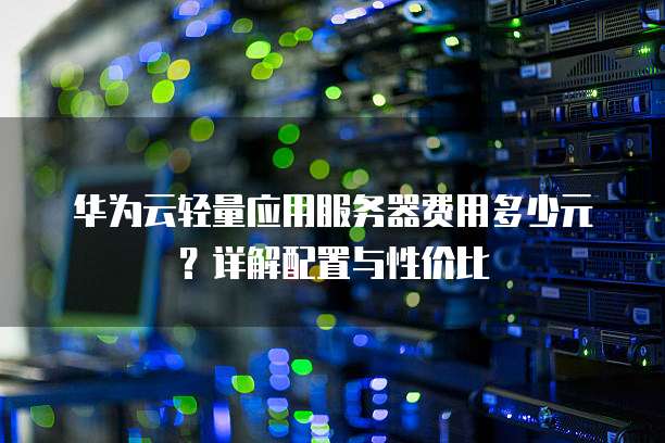 华为云轻量应用服务器费用多少元?详解配置与性价比