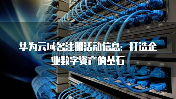 华为云域名注册活动信息：打造企业数字资产的基石