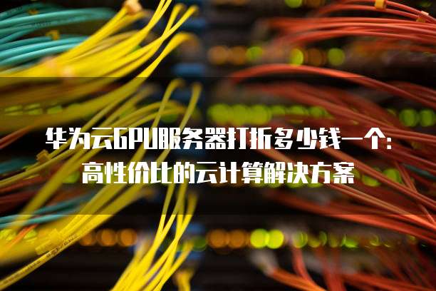 华为云GPU服务器打折多少钱一个:高性价比的云计算解决方案