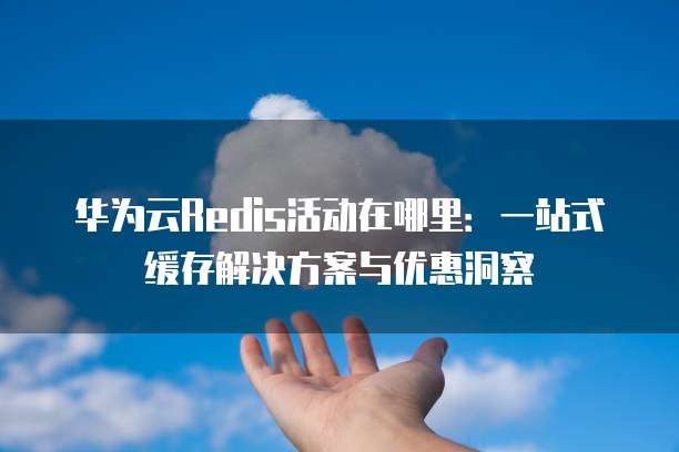 华为云Redis活动在哪里:一站式缓存解决方案与优惠洞察