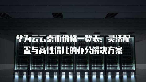 华为云云桌面价格一览表:灵活配置与高性价比的办公解决方案