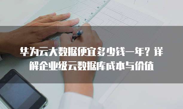 华为云大数据便宜多少钱一年?详解企业级云数据库成本与价值