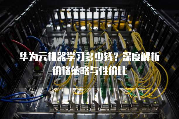 华为云机器学习多少钱?深度解析价格策略与性价比