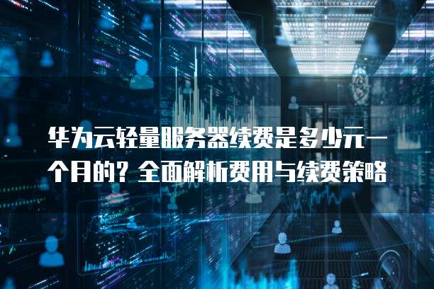 华为云轻量服务器续费是多少元一个月的?全面解析费用与续费策略
