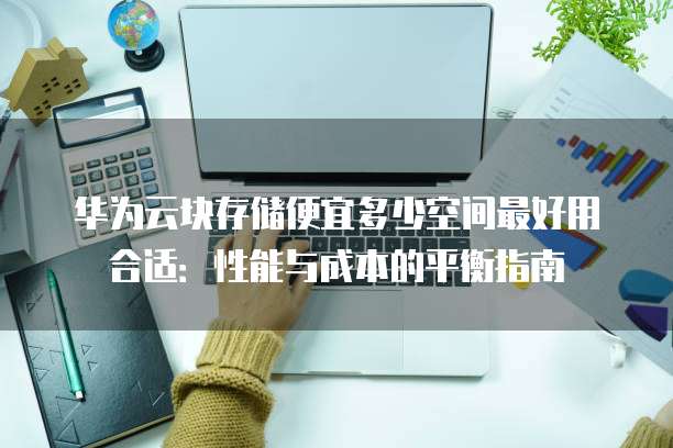 华为云块存储便宜多少空间最好用合适:性能与成本的平衡指南