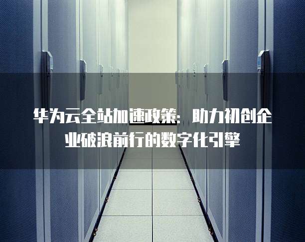 华为云全站加速政策:助力初创企业破浪前行的数字化引擎
