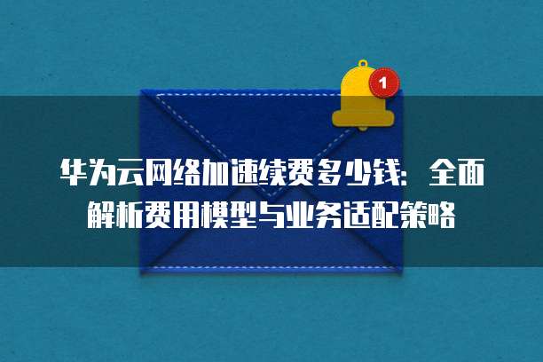 华为云网络加速续费多少钱:全面解析费用模型与业务适配策略