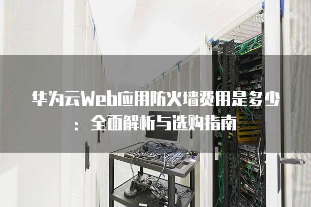 华为云Web应用防火墙费用是多少:全面解析与选购指南