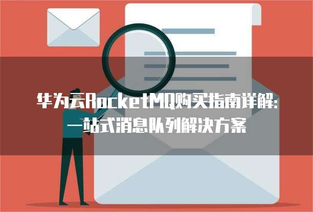 华为云RocketMQ购买指南详解：一站式消息队列解决方案