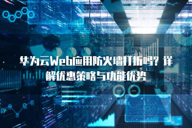 华为云Web应用防火墙打折吗?详解优惠策略与功能优势
