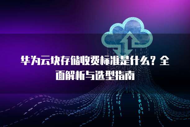 华为云块存储收费标准是什么?全面解析与选型指南