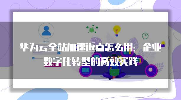 华为云全站加速返点怎么用:企业数字化转型的高效实践
