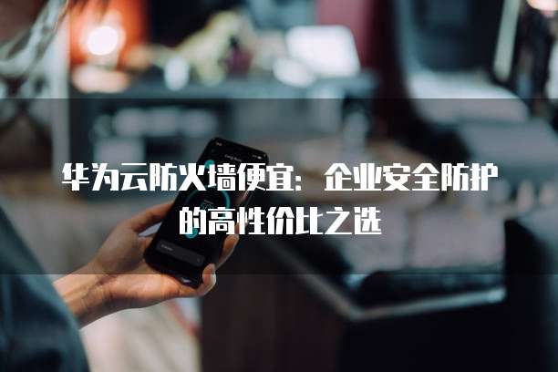 华为云防火墙便宜:企业安全防护的高性价比之选